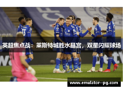 英超焦点战:莱斯特城胜水晶宫,双星闪耀球场 英超焦点战:莱斯特城胜水晶宫,双星闪耀球场