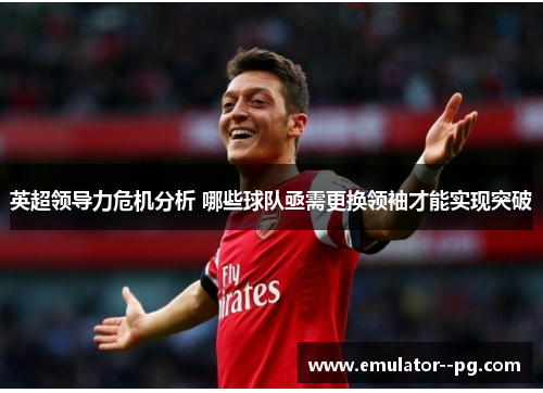 英超领导力危机分析 哪些球队亟需更换领袖才能实现突破 英超领导力危机分析 哪些球队亟需更换领袖才能实现突破