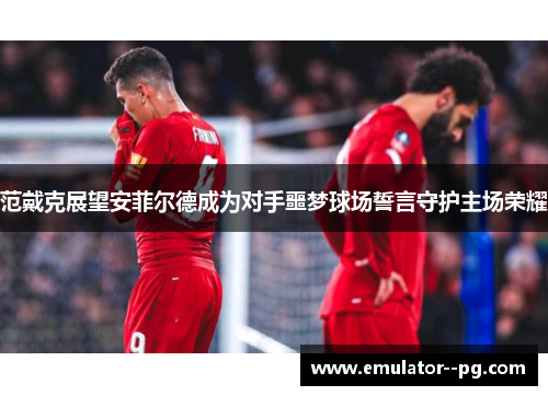 范戴克展望安菲尔德成为对手噩梦球场誓言守护主场荣耀 范戴克展望安菲尔德成为对手噩梦球场誓言守护主场荣耀