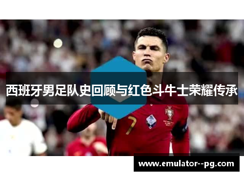 西班牙男足队史回顾与红色斗牛士荣耀传承