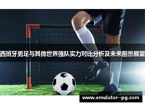 西班牙男足与其他世界强队实力对比分析及未来前景展望