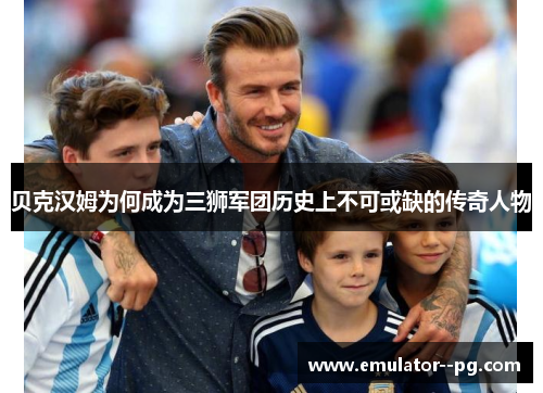 贝克汉姆为何成为三狮军团历史上不可或缺的传奇人物
