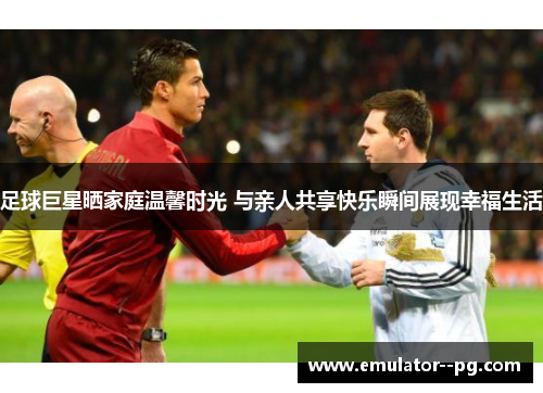 足球巨星晒家庭温馨时光 与亲人共享快乐瞬间展现幸福生活 足球巨星晒家庭温馨时光 与亲人共享快乐瞬间展现幸福生活