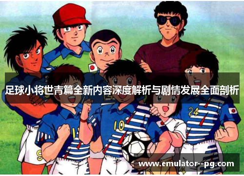 足球小将世青篇全新内容深度解析与剧情发展全面剖析 足球小将世青篇全新内容深度解析与剧情发展全面剖析