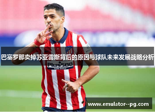 巴塞罗那卖掉苏亚雷斯背后的原因与球队未来发展战略分析 巴塞罗那卖掉苏亚雷斯背后的原因与球队未来发展战略分析