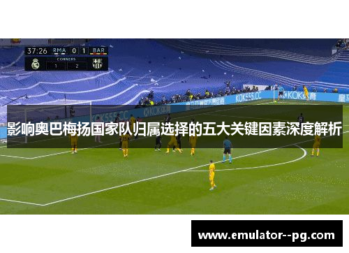 影响奥巴梅扬国家队归属选择的五大关键因素深度解析 影响奥巴梅扬国家队归属选择的五大关键因素深度解析