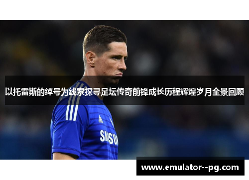 以托雷斯的绰号为线索探寻足坛传奇前锋成长历程辉煌岁月全景回顾