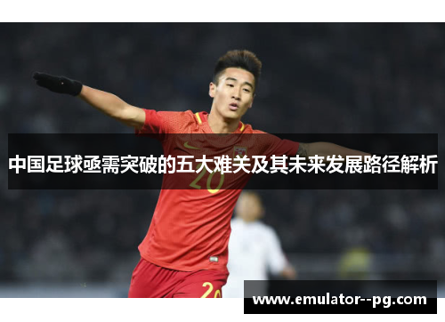 中国足球亟需突破的五大难关及其未来发展路径解析 中国足球亟需突破的五大难关及其未来发展路径解析