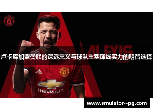 卢卡库加盟曼联的深远意义与球队重塑锋线实力的明智选择