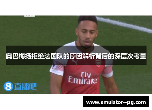 奥巴梅扬拒绝法国队的原因解析背后的深层次考量