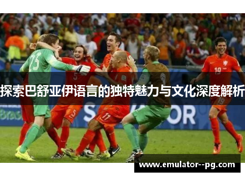 探索巴舒亚伊语言的独特魅力与文化深度解析 探索巴舒亚伊语言的独特魅力与文化深度解析