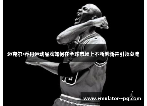 迈克尔·乔丹运动品牌如何在全球市场上不断创新并引领潮流 迈克尔·乔丹运动品牌如何在全球市场上不断创新并引领潮流
