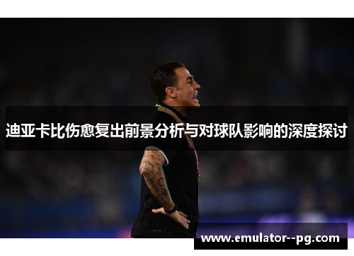 迪亚卡比伤愈复出前景分析与对球队影响的深度探讨
