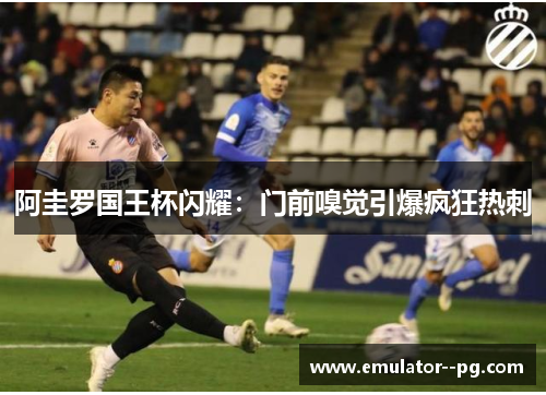 阿圭罗国王杯闪耀：门前嗅觉引爆疯狂热刺