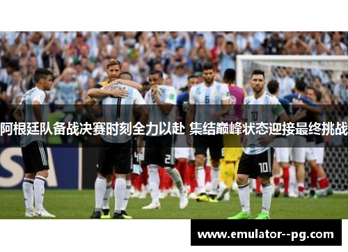 阿根廷队备战决赛时刻全力以赴 集结巅峰状态迎接最终挑战