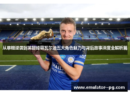 从草根逆袭到英超锋霸瓦尔迪五大角色魅力与背后故事深度全解析篇