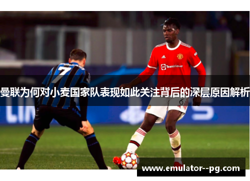 曼联为何对小麦国家队表现如此关注背后的深层原因解析