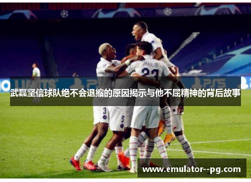 武磊坚信球队绝不会退缩的原因揭示与他不屈精神的背后故事 武磊坚信球队绝不会退缩的原因揭示与他不屈精神的背后故事