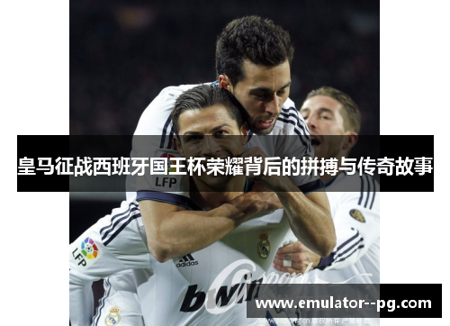 皇马征战西班牙国王杯荣耀背后的拼搏与传奇故事 皇马征战西班牙国王杯荣耀背后的拼搏与传奇故事