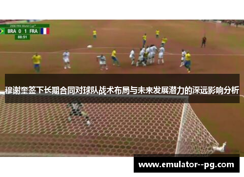 穆谢奎签下长期合同对球队战术布局与未来发展潜力的深远影响分析