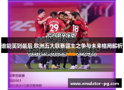 谁能笑到最后 欧洲五大联赛霸主之争与未来格局解析 谁能笑到最后 欧洲五大联赛霸主之争与未来格局解析