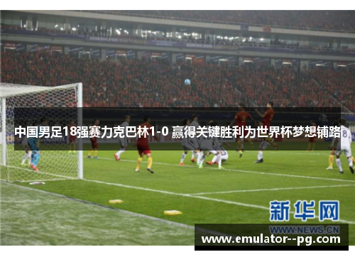 中国男足18强赛力克巴林1-0 赢得关键胜利为世界杯梦想铺路