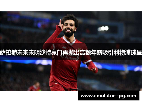 萨拉赫未来未明沙特豪门再抛出高额年薪吸引利物浦球星