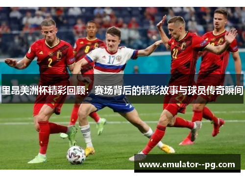 里昂美洲杯精彩回顾：赛场背后的精彩故事与球员传奇瞬间