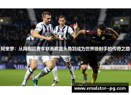阿奎罗：从阿根廷青年联赛崭露头角到成为世界级射手的传奇之路
