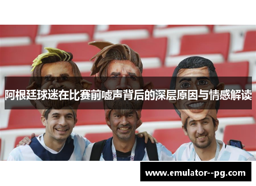 阿根廷球迷在比赛前嘘声背后的深层原因与情感解读