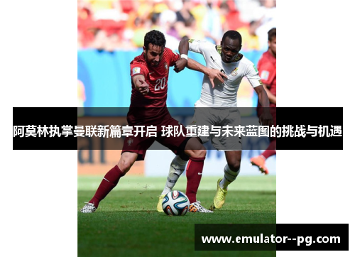 阿莫林执掌曼联新篇章开启 球队重建与未来蓝图的挑战与机遇