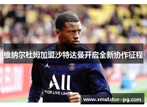 维纳尔杜姆加盟沙特达曼开启全新协作征程 维纳尔杜姆加盟沙特达曼开启全新协作征程