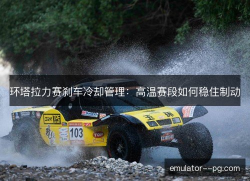 环塔拉力赛刹车冷却管理：高温赛段如何稳住制动