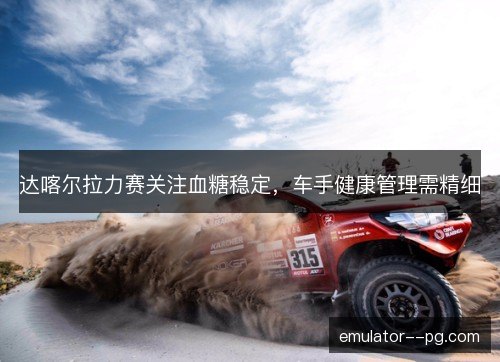 达喀尔拉力赛关注血糖稳定，车手健康管理需精细